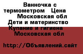 Ванночка с термометром › Цена ­ 600 - Московская обл. Дети и материнство » Купание и гигиена   . Московская обл.
